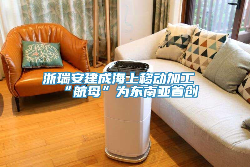 浙瑞安建成海上移動(dòng)加工“航母”為東南亞首創(chuàng  )