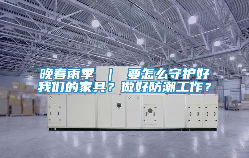 晚春雨季 ｜ 要怎么守護好我們的家具？做好防潮工作？