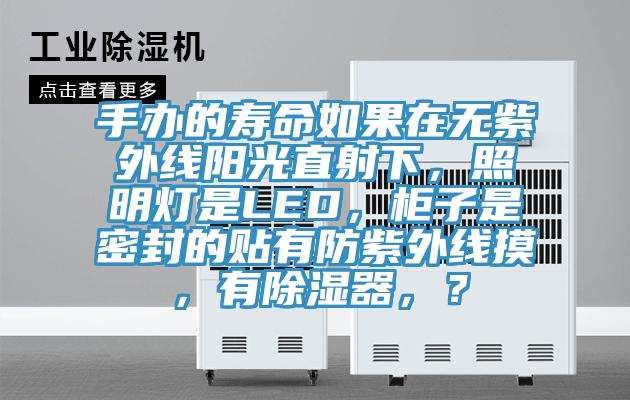 手辦的壽命如果在無(wú)紫外線(xiàn)陽(yáng)光直射下，照明燈是LED，柜子是密封的貼有防紫外線(xiàn)摸，有除濕器，？