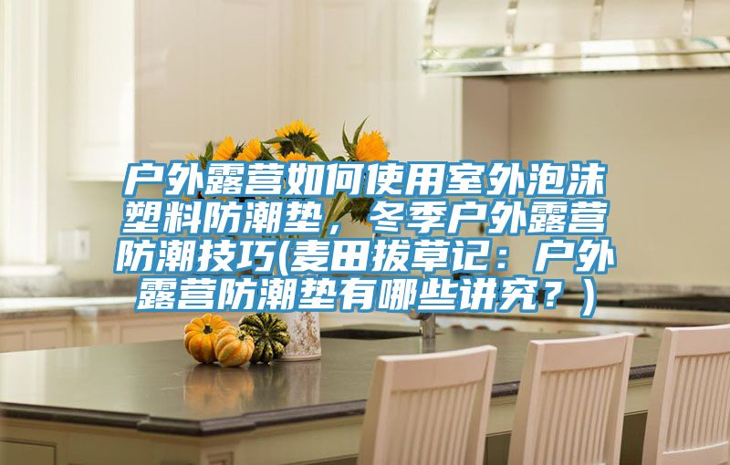 戶(hù)外露營(yíng)如何使用室外泡沫塑料防潮墊，冬季戶(hù)外露營(yíng)防潮技巧(麥田拔草記：戶(hù)外露營(yíng)防潮墊有哪些講究？)