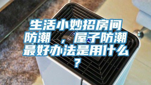 生活小妙招房間防潮 ，屋子防潮最好辦法是用什么？